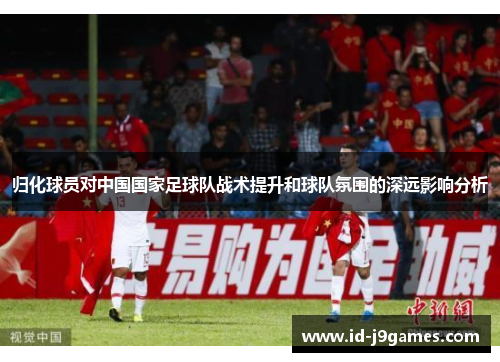 归化球员对中国国家足球队战术提升和球队氛围的深远影响分析 归化球员对中国国家足球队战术提升和球队氛围的深远影响分析